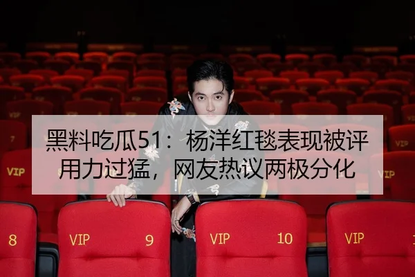 黑料吃瓜51：杨洋红毯表现被评用力过猛，网友热议两极分化